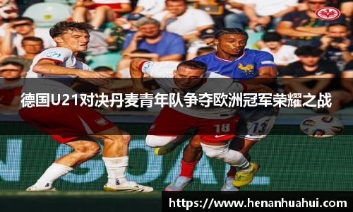 德国U21对决丹麦青年队争夺欧洲冠军荣耀之战